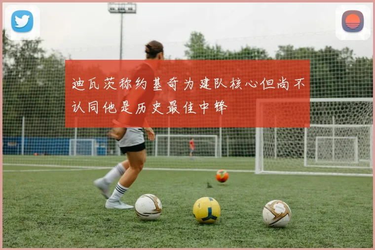 迪瓦茨称约基奇为建队核心但尚不认同他是历史最佳中锋