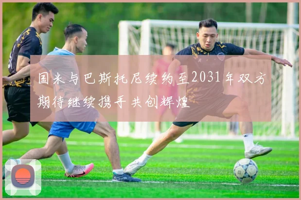国米与巴斯托尼续约至2031年双方期待继续携手共创辉煌