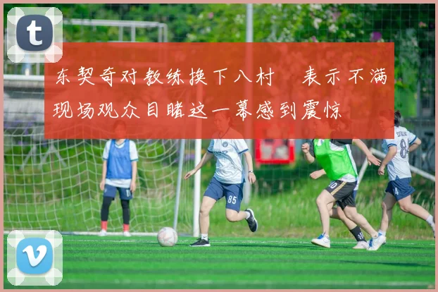 东契奇对教练换下八村塁表示不满现场观众目睹这一幕感到震惊
