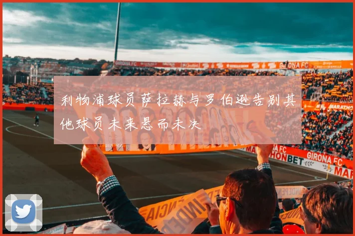 利物浦球员萨拉赫与罗伯逊告别其他球员未来悬而未决