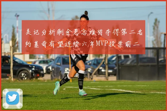 美记分析剩余悬念谁将夺得第二名约基奇有望连续六年MVP投票前二