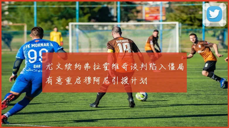 尤文续约弗拉霍维奇谈判陷入僵局有意重启穆阿尼引援计划