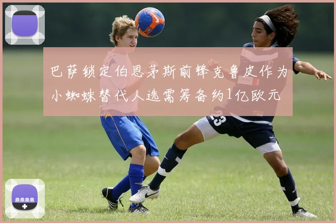 巴萨锁定伯恩茅斯前锋克鲁皮作为小蜘蛛替代人选需筹备约1亿欧元