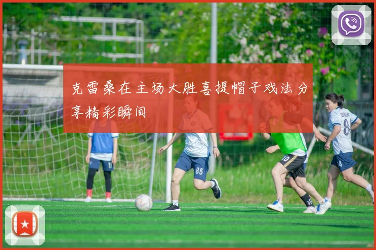 克雷桑在主场大胜喜提帽子戏法分享精彩瞬间