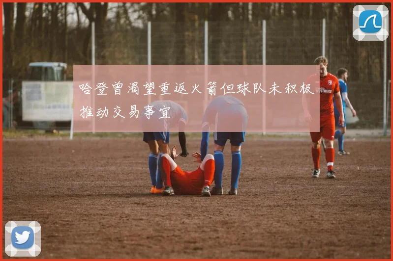 哈登曾渴望重返火箭但球队未积极推动交易事宜