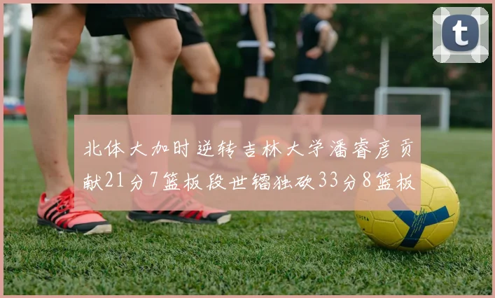 北体大加时逆转吉林大学潘睿彦贡献21分7篮板段世镭独砍33分8篮板表现抢眼