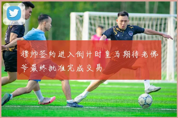 穆帅签约进入倒计时皇马期待老佛爷最终批准完成交易