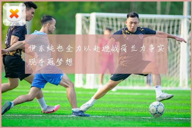 伊东纯也全力以赴迎战荷兰力争实现夺冠梦想
