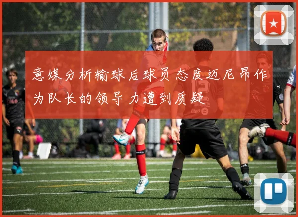 意媒分析输球后球员态度迈尼昂作为队长的领导力遭到质疑
