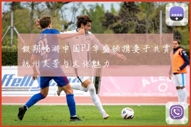 假期畅游中国PJ华盛顿携妻子共赏杭州美景与文化魅力