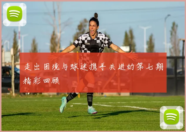 走出困境与球迷携手共进的第七期精彩回顾