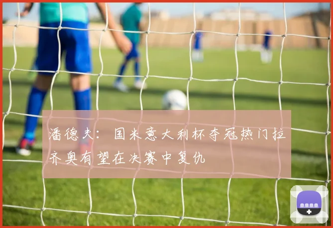 潘德夫：国米意大利杯夺冠热门拉齐奥有望在决赛中复仇