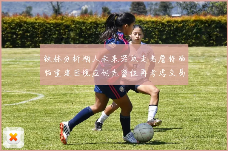 铁林分析湖人未来若放走老詹将面临重建困境应优先留住再考虑交易